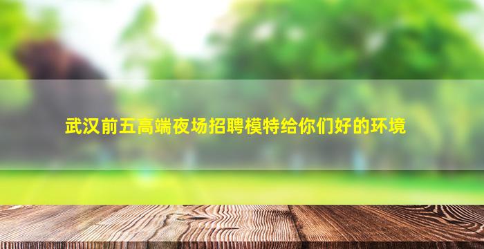武汉前五高端夜场招聘模特给你们好的环境